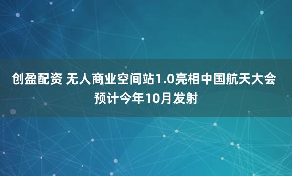 创盈配资 无人商业空间站1.0亮相中国航天大会 预计今年10月发射