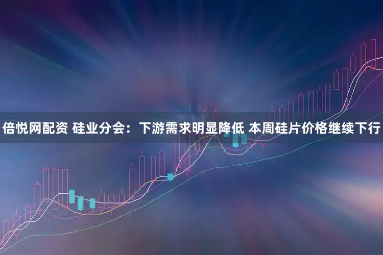 倍悦网配资 硅业分会：下游需求明显降低 本周硅片价格继续下行