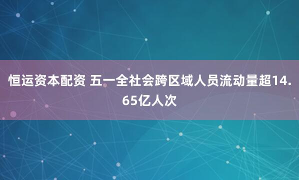 恒运资本配资 五一全社会跨区域人员流动量超14.65亿人次