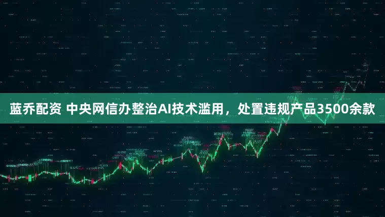 蓝乔配资 中央网信办整治AI技术滥用，处置违规产品3500余款