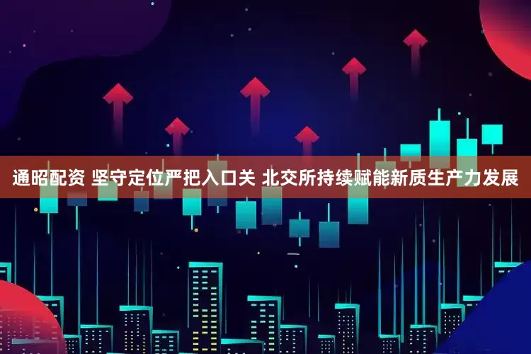 通昭配资 坚守定位严把入口关 北交所持续赋能新质生产力发展