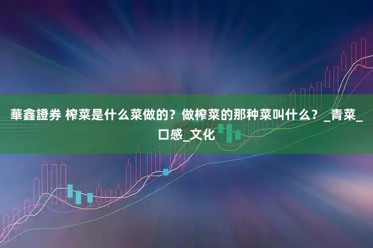 華鑫證券 榨菜是什么菜做的？做榨菜的那种菜叫什么？_青菜_口感_文化