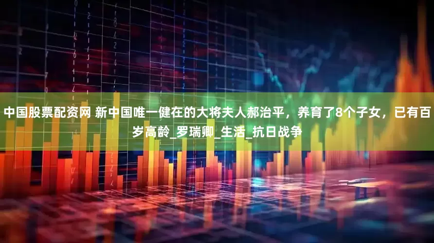 中国股票配资网 新中国唯一健在的大将夫人郝治平，养育了8个子女，已有百岁高龄_罗瑞卿_生活_抗日战争