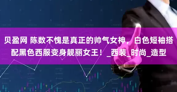 贝盈网 陈数不愧是真正的帅气女神，白色短袖搭配黑色西服变身靓丽女王！_西装_时尚_造型