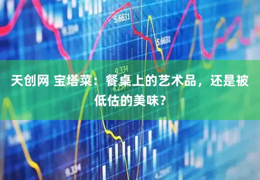 天创网 宝塔菜：餐桌上的艺术品，还是被低估的美味？