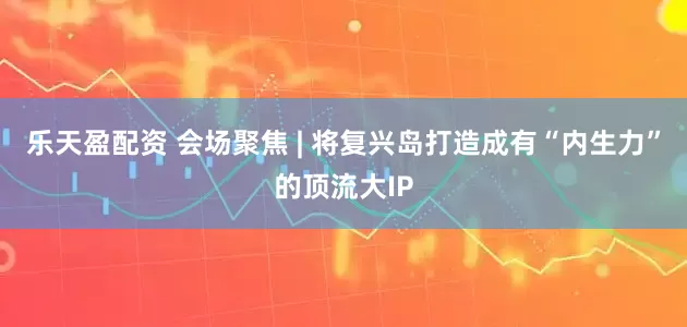 乐天盈配资 会场聚焦 | 将复兴岛打造成有“内生力”的顶流大IP