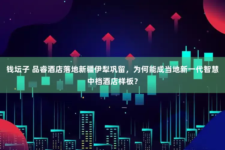 钱坛子 品睿酒店落地新疆伊犁巩留，为何能成当地新一代智慧中档酒店样板？