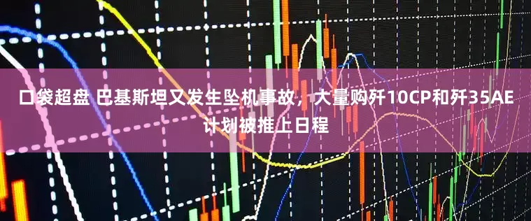 口袋超盘 巴基斯坦又发生坠机事故，大量购歼10CP和歼35AE计划被推上日程