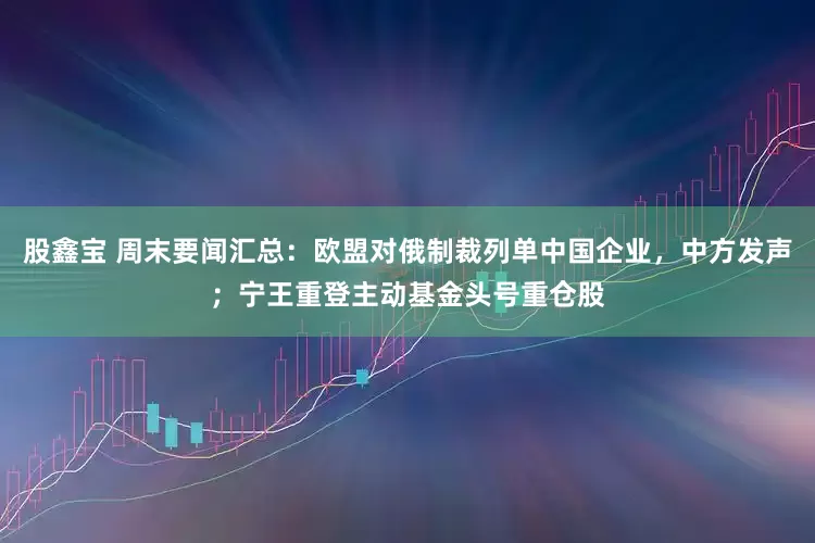 股鑫宝 周末要闻汇总：欧盟对俄制裁列单中国企业，中方发声；宁王重登主动基金头号重仓股