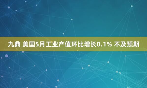 九鼎 美国5月工业产值环比增长0.1% 不及预期