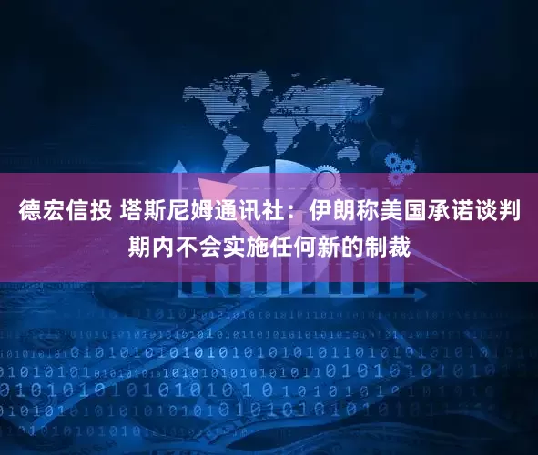 德宏信投 塔斯尼姆通讯社：伊朗称美国承诺谈判期内不会实施任何新的制裁