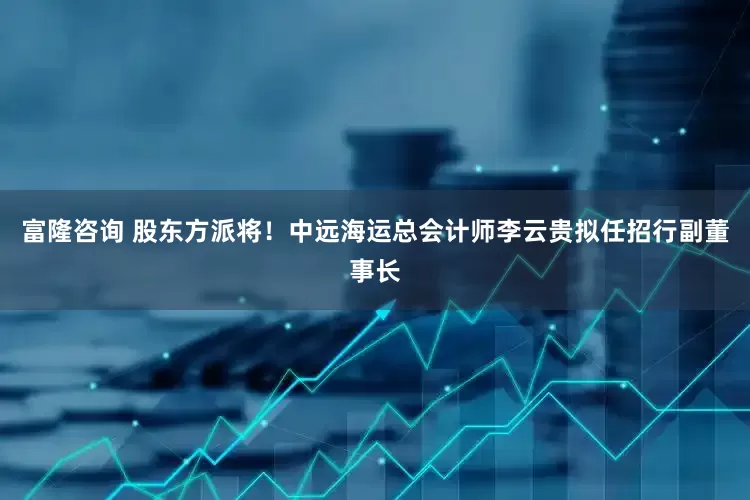 富隆咨询 股东方派将！中远海运总会计师李云贵拟任招行副董事长